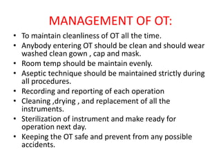 MANAGEMENT OF OT:
• To maintain cleanliness of OT all the time.
• Anybody entering OT should be clean and should wear
washed clean gown , cap and mask.
• Room temp should be maintain evenly.
• Aseptic technique should be maintained strictly during
all procedures.
• Recording and reporting of each operation
• Cleaning ,drying , and replacement of all the
instruments.
• Sterilization of instrument and make ready for
operation next day.
• Keeping the OT safe and prevent from any possible
accidents.
 