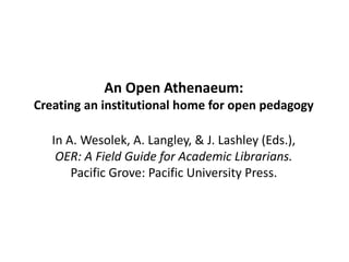An Open Athenaeum:
Creating an institutional home for open pedagogy
In A. Wesolek, A. Langley, & J. Lashley (Eds.),
OER: A Field Guide for Academic Librarians.
Pacific Grove: Pacific University Press.
 