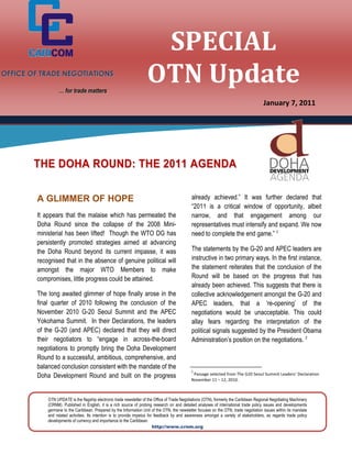 SPECIAL
OFFICE OF TRADE NEGOTIATIONS

                  … for trade matters
                                                                     OTN Update
                                                                                                                                         January 7, 2011




        THE DOHA ROUND: THE 2011 AGENDA

        A GLIMMER OF HOPE                                                                      already achieved.” It was further declared that
                                                                                               “2011 is a critical window of opportunity, albeit
        It appears that the malaise which has permeated the                                    narrow, and that engagement among our
        Doha Round since the collapse of the 2008 Mini-                                        representatives must intensify and expand. We now
        ministerial has been lifted! Though the WTO DG has                                     need to complete the end game.” 1
        persistently promoted strategies aimed at advancing
        the Doha Round beyond its current impasse, it was                                      The statements by the G-20 and APEC leaders are
        recognised that in the absence of genuine political will                               instructive in two primary ways. In the first instance,
        amongst the major WTO Members to make                                                  the statement reiterates that the conclusion of the
        compromises, little progress could be attained.                                        Round will be based on the progress that has
                                                                                               already been achieved. This suggests that there is
        The long awaited glimmer of hope finally arose in the                                  collective acknowledgement amongst the G-20 and
        final quarter of 2010 following the conclusion of the                                  APEC leaders, that a ‘re-opening’ of the
        November 2010 G-20 Seoul Summit and the APEC                                           negotiations would be unacceptable. This could
        Yokohama Summit. In their Declarations, the leaders                                    allay fears regarding the interpretation of the
        of the G-20 (and APEC) declared that they will direct                                  political signals suggested by the President Obama
        their negotiators to “engage in across-the-board                                       Administration’s position on the negotiations. 2
        negotiations to promptly bring the Doha Development
        Round to a successful, ambitious, comprehensive, and
        balanced conclusion consistent with the mandate of the
                                                                                               1
        Doha Development Round and built on the progress                                        Passage selected from The G20 Seoul Summit Leaders’ Declaration
                                                                                               November 11 – 12, 2010.



            OTN UPDATE is the flagship electronic trade newsletter of the Office of Trade Negotiations (OTN), formerly the Caribbean Regional Negotiating Machinery
            (CRNM). Published in English, it is a rich source of probing research on and detailed analyses of international trade policy issues and developments
            germane to the Caribbean. Prepared by the Information Unit of the OTN, the newsletter focuses on the OTN, trade negotiation issues within its mandate
            and related activities. Its intention is to provide impetus for feedback by and awareness amongst a variety of stakeholders, as regards trade policy
            developments of currency and importance to the Caribbean.
                                                                           http://www.crnm.org
 
