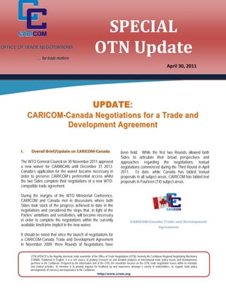 SPECIAL	
                                                                      OTN	Update	
              
OFFICE OF TRADE NEGOTIATIONS
              
                   … for trade matters
              
                                                                                                                                        April 30, 2011

              

              

              

              
                                                                     UPDATE:
           CARICOM-Canada Negotiations for a Trade and
             

                   Deve lopmen t Ag reem en t
              

              
       I.     Overall Brief/Update on CARICOM‐Canada                                          been held. While the first two Rounds allowed both
                                                                                              Sides to articulate their broad perspectives and
       The WTO General Council on 30 November 2011 approved                                   approaches regarding the negotiations, textual
       a new  waiver for CARIBCAN until December 31 2013.                                     negotiations commenced during the Third Round in April
       Canada’s application for the waiver became necessary in                                2011. To date, while Canada has tabled textual
       order  to preserve CARICOM’s preferential access whilst                                proposals in all subject areas, CARICOM has tabled text
       the two Sides complete their negotiations of a new WTO-                                proposals in Fourteen (14) subject areas.   
              
       compatible trade agreement.                                                             
               
       During the margins of the WTO Ministerial Conference,
       CARICOM and Canada met in discussions where both
               
       Sides took stock of the progress achieved to date in the
       negotiations and considered the steps that, in light of the
               
       Parties’ ambitions and sensitivities, will become necessary
       in order to complete the negotiations within the currently
                                                                                                       CARICOM-Canada Trade and Development
       available timeframe implicit in the new waiver.                                                                           Agreement
               
       It should be noted that since the launch of negotiations for
       a CARICOM-Canada Trade and Development Agreement
               
       in November 2009, three Rounds of Negotiations have
               

             OTN UPDATE is the flagship electronic trade newsletter of the Office of Trade Negotiations (OTN), formerly the Caribbean Regional Negotiating Machinery
             (CRNM). Published in English, it is a rich source of probing research on and detailed analyses of international trade policy issues and developments
             germane to the Caribbean. Prepared by the Information Unit of the OTN, the newsletter focuses on the OTN, trade negotiation issues within its mandate
             and related activities. Its intention is to provide impetus for feedback by and awareness amongst a variety of stakeholders, as regards trade policy
             developments of currency and importance to the Caribbean.
                                                                            http://www.crnm.org
 