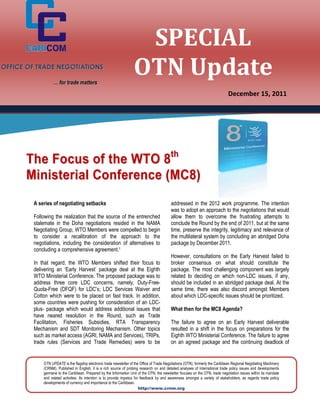 SPECIAL
OFFICE OF TRADE NEGOTIATIONS

                  … for trade matters
                                                                     OTN Update
                                                                                                                                  December 15, 2011




      Th e Fo cu s of t he W T O 8 th
      Mi ni st er i al Co nf er en c e ( M C 8)
        A series of negotiating setbacks                                                     addressed in the 2012 work programme. The intention
                                                                                             was to adopt an approach to the negotiations that would
        Following the realization that the source of the entrenched                          allow them to overcome the frustrating attempts to
        stalemate in the Doha negotiations resided in the NAMA                               conclude the Round by the end of 2011, but at the same
        Negotiating Group, WTO Members were compelled to begin                               time, preserve the integrity, legitimacy and relevance of
        to consider a recalibration of the approach to the                                   the multilateral system by concluding an abridged Doha
        negotiations, including the consideration of alternatives to                         package by December 2011.
        concluding a comprehensive agreement.1
                                                                                             However, consultations on the Early Harvest failed to
        In that regard, the WTO Members shifted their focus to                               broker consensus on what should constitute the
        delivering an ‘Early Harvest’ package deal at the Eighth                             package. The most challenging component was largely
        WTO Ministerial Conference. The proposed package was to                              related to deciding on which non-LDC issues, if any,
        address three core LDC concerns, namely, Duty-Free-                                  should be included in an abridged package deal. At the
        Quota-Free (DFQF) for LDC’s; LDC Services Waiver and                                 same time, there was also discord amongst Members
        Cotton which were to be placed on fast track. In addition,                           about which LDC-specific issues should be prioritized.
        some countries were pushing for consideration of an LDC-
        plus- package which would address additional issues that                             What then for the MC8 Agenda?
        have neared resolution in the Round, such as Trade
        Facilitation, Fisheries Subsidies, RTA Transparency                                  The failure to agree on an Early Harvest deliverable
        Mechanism and SDT Monitoring Mechanism. Other topics                                 resulted in a shift in the focus on preparations for the
        such as market access (AGRI, NAMA and Services), TRIPs,                              Eighth WTO Ministerial Conference. The failure to agree
        trade rules (Services and Trade Remedies) were to be                                 on an agreed package and the continuing deadlock of


            OTN UPDATE is the flagship electronic trade newsletter of the Office of Trade Negotiations (OTN), formerly the Caribbean Regional Negotiating Machinery
            (CRNM). Published in English, it is a rich source of probing research on and detailed analyses of international trade policy issues and developments
            germane to the Caribbean. Prepared by the Information Unit of the OTN, the newsletter focuses on the OTN, trade negotiation issues within its mandate
            and related activities. Its intention is to provide impetus for feedback by and awareness amongst a variety of stakeholders, as regards trade policy
            developments of currency and importance to the Caribbean.
                                                                           http://www.crnm.org
 