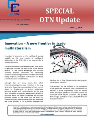 OTN UPDATE is the flagship electronic trade newsletter of the Office of Trade Negotiations (OTN), formerly the Caribbean Regional Negotiating Machinery
(CRNM). Published in English, it is a rich source of probing research on and detailed analyses of international trade policy issues and developments
germane to the Caribbean. Prepared by the Information Unit of the OTN, the newsletter focuses on the OTN, trade negotiation issues within its mandate
and related activities. Its intention is to provide impetus for feedback by and awareness amongst a variety of stakeholders, as regards trade policy
developments of currency and importance to the Caribbean.
http://www.crnm.org
Innovation is emerging on the multilateral agenda
arguably as the new frontier of multilateral
cooperation at the WTO. This is not surprising for a
number of reasons.
It is clear that innovation as a development issue would
increasingly influence the multilateral trade agenda
because as the Global Knowledge and Creative
Economy deepens, developed and developing
countries are becoming concerned about the important
linkage between innovation performance and trade
performance and competitiveness.
Although there are many factors that affect
international competitiveness, innovation is the only
factor that allows countries regardless of their current
stages of development, to achieve sustainable
economic growth and competitiveness in the long
term. Innovation is in its own way amassing a political
economy within the global knowledge and creative
economic system in the sense that the ability to
harness and wield innovation effectively will determine
the future ‘winners’ of this economic landscape and
can be a tool to close the development gap between
rich and poor countries.
The prospects for the evolution of the multilateral
trade agenda are also worth some consideration. As
barriers to trade progressively reach de minimis
levels, the WTO agenda as it currently stands will
eventually reach natural conclusion. The question
that emerges is what will be the future of multilateral
trade cooperation?
IInnnnoovvaattiioonn –– AA nneeww ffrroonnttiieerr iinn ttrraaddee
mmuullttiillaatteerraalliissmm
OOFFFFIICCEE OOFF TTRRAADDEE NNEEGGOOTTIIAATTIIOONNSS
…… ffoorr ttrraaddee mmaatttteerrss
SPECIAL
OTN Update
April 22, 2013
 