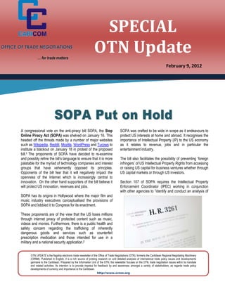 SPECIAL
OFFICE OF TRADE NEGOTIATIONS

                   … for trade matters
                                                                      OTN Update
                                                                                                                                        February 9, 2012




                                  SOP A Put on H ol d
       A congressional vote on the anti-piracy bill SOPA, the Stop                            SOPA was crafted to be wide in scope as it endeavours to
       Online Piracy Act (SOPA) was shelved on January 16. This                               protect US interests at home and abroad. It recognises the
       headed off the threats made by a number of major websites                              importance of Intellectual Property (IP) to the US economy
       such as Wikipedia, Reddit, Mozilla, WordPress and Tucows to                            as it relates to revenue, jobs and in particular the
       institute a blackout on January 18 in protest of the proposed                          entertainment industry.
       bill.1 The proponents of SOPA have decided to re-examine
       and possibly refine the bill’s language to ensure that it is more                      The bill also facilitates the possibility of preventing ‘foreign
       palatable for the myriad of technology companies and interest                          infringers’ of US Intellectual Property Rights from accessing
       groups that have vehemently opposed its principles.                                    or raising US capital for business ventures whether through
       Opponents of the bill fear that it will negatively impact the                          US capital markets or through US investors.
       openness of the Internet which is increasingly central to
       innovation. On the other hand supporters of the bill believe it                        Section 107 of SOPA requires the Intellectual Property
       will protect US innovation, revenues and jobs.                                         Enforcement Coordinator (IPEC) working in conjunction
                                                                                              with other agencies to “identify and conduct an analysis of
       SOPA has its origins in Hollywood where the major film and
       music industry executives conceptualised the provisions of
       SOPA and lobbied it to Congress for its enactment.

       These proponents are of the view that the US loses millions
       through internet piracy of protected content such as music,
       videos and movies. Furthermore, there is a public health and
       safety concern regarding the trafficking of inherently
       dangerous goods and services such as counterfeit
       prescription medication and those intended for use in a
       military and a national security application.2


             OTN UPDATE is the flagship electronic trade newsletter of the Office of Trade Negotiations (OTN), formerly the Caribbean Regional Negotiating Machinery
             (CRNM). Published in English, it is a rich source of probing research on and detailed analyses of international trade policy issues and developments
             germane to the Caribbean. Prepared by the Information Unit of the OTN, the newsletter focuses on the OTN, trade negotiation issues within its mandate
             and related activities. Its intention is to provide impetus for feedback by and awareness amongst a variety of stakeholders, as regards trade policy
             developments of currency and importance to the Caribbean.
                                                                            http://www.crnm.org
 
