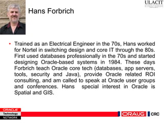 Hans Forbrich Trained as an Electrical Engineer in the 70s, Hans worked for Nortel in switching design and core IT through the 80s. First used databases professionally in the 70s and started designing Oracle-based systems in 1984. These days Forbrich teach Oracle core tech (databases, app servers, tools, security and Java), provide Oracle related ROI consulting, and am called to speak at Oracle user groups and conferences. Hans  special interest in Oracle is Spatial and GIS.  