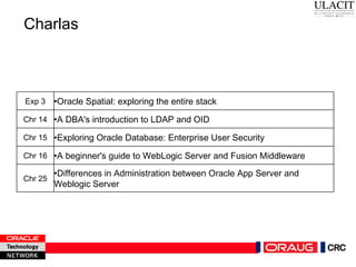 Charlas Exp 3 • Oracle Spatial: exploring the entire stack Chr 14 • A DBA's introduction to LDAP and OID Chr 15 • Exploring Oracle Database: Enterprise User Security Chr 16 • A beginner's guide to WebLogic Server and Fusion Middleware Chr 25 • Differences in Administration between Oracle App Server and Weblogic Server 