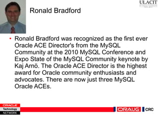 Ronald Bradford Ronald Bradford was recognized as the first ever Oracle ACE Director's from the MySQL Community at the 2010 MySQL Conference and Expo State of the MySQL Community keynote by Kaj Arnö. The Oracle ACE Director is the highest award for Oracle community enthusiasts and advocates. There are now just three MySQL Oracle ACEs.  