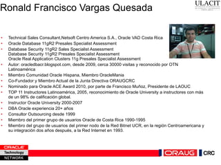 Ronald Francisco Vargas Quesada Technical Sales Consultant,Netsoft Centro America S.A., Oracle VAD Costa Rica Oracle Database 11gR2 Presales Specialist Assessment Database Security 11gR2 Sales Specialist Assessment Database Security 11gR2 Presales Specialist Assessment Oracle Real Application Clusters 11g Presales Specialist Assessment Autor: oracledbacr.blogspot.com, desde 2009, cerca 30000 visitas y reconocido por OTN Latinoamérica Miembro Comunidad Oracle Hispana, Miembro OracleMania Co-Fundador y Miembro Actual de la Junta Directiva ORAUGCRC Nominado para Oracle ACE Award 2010, por parte de Francisco Muñoz, Presidente de LAOUC TOP 11 Instructores Latinoamérica, 2005, reconocimiento de Oracle University a instructores con más de un 98% de calificación global. Instructor Oracle University 2000-2007  DBA Oracle experiencia 20+ años  Consultor Outsourcing desde 1999 Miembro del primer grupo de usuarios Oracle de Costa Rica 1990-1995 Miembro del grupo de usuarios del primer nodo de la Red Bitnet UCR, en la región Centroamericana y su integración dos años después, a la Red Internet en 1993. 