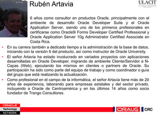 Rubén Artavia  En su carrera también a dedicado tiempo a la administración de la base de datos, iniciando con la versión 6 del producto, así como instructor de Oracle University. El señor Artavia ha estado involucrado en variados proyectos con aplicaciones desarrolladas en Oracle Developer, migrando de ambiente Cliente/Servidor a N-Capas (Web), ejecutando los mismos en clientes o partners de Oracle. Su participación ha sido como parte del equipo de trabajo y como coordinador o guía del grupo que está realizando la actualización. Como profesional en el campo de la informática, el señor Artavia tiene más de 20 años de experiencia, laborando para empresas estatales y del sector privado, incluyendo a Oracle de Centroamérica y en los últimos 14 años como socio fundador de Trango Consultores. 6 años como consultor en productos Oracle, principalmente con el ambiente de desarrollo Oracle Developer Suite y el Oracle Application Server, siendo uno de los primeros profesionales en certificarse como Oracle9i Forms Developer Certified Professional y Oracle Application Server 10g Administrator Certified Associate en Costa Rica.  