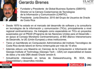 Gerardo Brenes Fundador y Presidente  de Global Business Systems (GBSYS) Director en la Cámara Costarricense de Tecnologías de la Información y Comunicación (CAMTIC).  Presidente  Junta Directiva  2010 del Grupo de Usuarios de Oracle de Costa Rica Desde 1979 ha estado en el mercado del desarrollo de software y la consultoría en tecnologías de la información y comunicación (TICs), principalmente a nivel regional centroaméricano. Ha trabajado como especialista en TICs en proyectos auspiciados por el PNUD (Programa de las Naciones Unidas para el Desarrollo – en apoyo al Consejo Monetario Centroaméricano), el BID (Banco Interamericano de Desarrollo, la UE (Unión Europea) y otras instituciones.  Tiene un bachillerato en Computación Administrativa del Instituto Tecnológico de Costa Rica donde laboró en forma ininterrupida por más de 10 años Además obtuvo una Maestría en Ciencias de la Computación e Información del Georgia Institute of Technology (Georgia Tech – USA) con especialidad en bases de datos y ha sido DBA desde Oracle versión 6. Actualmente interesado en temas de Datawarehousing, BI, SOA, Alta Disponibilidad y desarrollos móviles. 