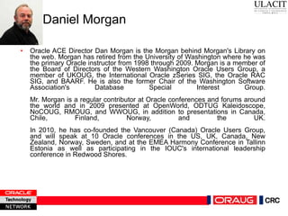 Daniel Morgan Oracle ACE Director Dan Morgan is the Morgan behind Morgan's Library on the web. Morgan has retired from the University of Washington where he was the primary Oracle instructor from 1998 through 2009. Morgan is a member of the Board of Directors of the Western Washington Oracle Users Group, a member of UKOUG, the International Oracle zSeries SIG, the Oracle RAC SIG, and BAARF. He is also the former Chair of the Washington Software Association's Database Special Interest Group. Mr. Morgan is a regular contributor at Oracle conferences and forums around the world and in 2009 presented at OpenWorld, ODTUG Kaleidoscope, NoCOUG, RMOUG, and WWOUG, in addition to presentations in Canada, Chile, Finland, Norway, and the UK. In 2010, he has co-founded the Vancouver (Canada) Oracle Users Group, and will speak at 10 Oracle conferences in the US, UK, Canada, New Zealand, Norway, Sweden, and at the EMEA Harmony Conference in Tallinn Estonia as well as participating in the IOUC's international leadership conference in Redwood Shores. 