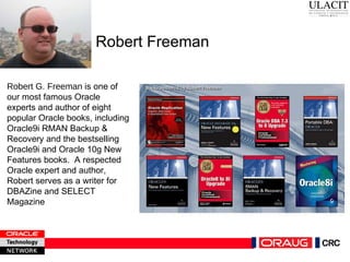 Robert Freeman Robert G. Freeman   is one of our most famous Oracle experts and author of eight popular Oracle books, including Oracle9i RMAN Backup & Recovery and the bestselling Oracle9i and Oracle 10g New Features books.  A respected Oracle expert and author, Robert serves as a writer for  DBAZine and SELECT Magazine 