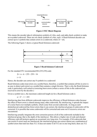 - 10 -
Figure 2 FEC Block Diagram
This means the encoder takes k information symbols of s bits, each, and adds check symbols to make
an n-symbol codeword. There are n-k check symbols of s bits, each. A Reed-Solomon decoder can
correct up to t symbols that contain errors in a codeword, where 2t = n-k.
The following Figure 3 shows a typical Reed-Solomon codeword:
Figure 3 Reed-Solomon Codeword
For the standard ITU recommended RS (255,239) code:
2t = n - k = 255 - 239 = 16
t = 8
Hence, the decoder can correct any 8 symbols in a codeword
Reed-Solomon codes treat errors on a symbol basis; therefore, a symbol that contains all bits in error is
as easy to detect and correct as a symbol that contains a single bit-error. That is why the Reed-Solomon
code is particularly well suited to correcting burst errors (where a series of bits in the codeword are
received in error by the decoder.)
Given a symbol size s, the maximum codeword length (n) for a Reed-Solomon code is
n = 2s
– 1 = 255
Interleaving data from different codewords improves the efficiency of Reed-Solomon codes because
the effect of burst errors is shared among many other codewords. By interleaving, it spreads the impact
of a noise burst over multiple symbols, which come from several codewords. As long as each
deinterleaved codeword has fewer errors than it can correct, the interleaved group of codewords will be
corrected. It is possible that some codewords will be corrected and some not if excessive errors are
encountered.
Interleaving actually integrates the error correction powers of all of the codewords included in the
interleaved group, that is the depth of the interleaver. This allows a higher rate of code and channel
efficiency and still protects against an occasional very long error. For example, if 64 codewords that
can correct 8 errors each are interleaved, the interleaved group can correct almost any combinationof
symbol errors that total less than 512. It does not matter if all 512 are in one long burst, there are 512
 