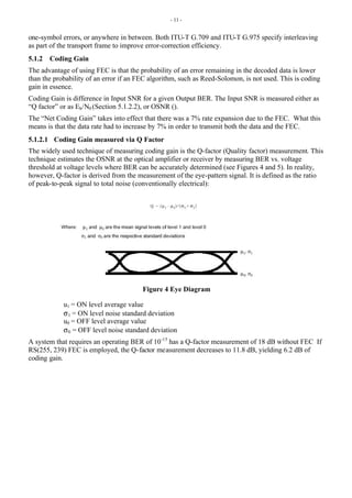 - 11 -
one-symbol errors, or anywhere in between. Both ITU-T G.709 and ITU-T G.975 specify interleaving
as part of the transport frame to improve error-correction efficiency.
5.1.2 Coding Gain
The advantage of using FEC is that the probability of an error remaining in the decoded data is lower
than the probability of an error if an FEC algorithm, such as Reed-Solomon, is not used. This is coding
gain in essence.
Coding Gain is difference in Input SNR for a given Output BER. The Input SNR is measured either as
“Q factor” or as Eb/N0 (Section 5.1.2.2), or OSNR ().
The “Net Coding Gain” takes into effect that there was a 7% rate expansion due to the FEC. What this
means is that the data rate had to increase by 7% in order to transmit both the data and the FEC.
5.1.2.1 Coding Gain measured via Q Factor
The widely used technique of measuring coding gain is the Q-factor (Quality factor) measurement. This
technique estimates the OSNR at the optical amplifier or receiver by measuring BER vs. voltage
threshold at voltage levels where BER can be accurately determined (see Figures 4 and 5). In reality,
however, Q-factor is derived from the measurement of the eye-pattern signal. It is defined as the ratio
of peak-to-peak signal to total noise (conventionally electrical):
Figure 4 Eye Diagram
u1 = ON level average value
σ1 = ON level noise standard deviation
u0 = OFF level average value
σ0 = OFF level noise standard deviation
A system that requires an operating BER of 10-15
has a Q-factor measurement of 18 dB without FEC If
RS(255, 239) FEC is employed, the Q-factor measurement decreases to 11.8 dB, yielding 6.2 dB of
coding gain.
 
