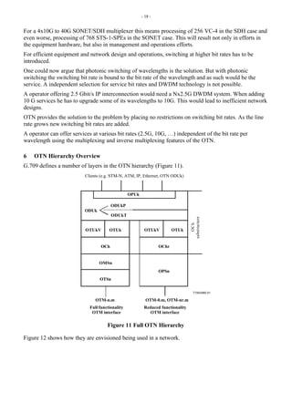 - 18 -
For a 4x10G to 40G SONET/SDH multiplexer this means processing of 256 VC-4 in the SDH case and
even worse, processing of 768 STS-1-SPEs in the SONET case. This will result not only in efforts in
the equipment hardware, but also in management and operations efforts.
For efficient equipment and network design and operations, switching at higher bit rates has to be
introduced.
One could now argue that photonic switching of wavelengths is the solution. But with photonic
switching the switching bit rate is bound to the bit rate of the wavelength and as such would be the
service. A independent selection for service bit rates and DWDM technology is not possible.
A operator offering 2.5 Gbit/s IP interconnection would need a Nx2.5G DWDM system. When adding
10 G services he has to upgrade some of its wavelengths to 10G. This would lead to inefficient network
designs.
OTN provides the solution to the problem by placing no restrictions on switching bit rates. As the line
rate grows new switching bit rates are added.
A operator can offer services at various bit rates (2.5G, 10G, …) independent of the bit rate per
wavelength using the multiplexing and inverse multiplexing features of the OTN.
6 OTN Hierarchy Overview
G.709 defines a number of layers in the OTN hierarchy (Figure 11).
T1543480-01
ODUk
OTUkV
OMSn
OTSn
OTUk
OPSn
OTM-n.m OTM-0.m, OTM-nr.m
OPUk
OCh OChr
ODUkP
ODUkT
OTUkV OTUk
Clients (e.g. STM-N, ATM, IP, Ethernet, OTN ODUk)
Full functionality
OTM interface
Reduced functionality
OTM interface
OC
h
substructure
Figure 11 Full OTN Hierarchy
Figure 12 shows how they are envisioned being used in a network.
 