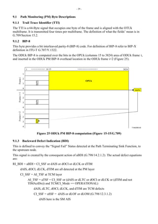 - 29 -
9.1 Path Monitoring (PM) Byte Descriptions
9.1.1 Trail Trace Identifier (TTI)
The TTI is a 64-Byte signal that occupies one byte of the frame and is aligned with the OTUk
multiframe. It is transmitted four times per multiframe. The definition of what the fields’ mean is in
G.709/Section 15.2.
9.1.2 BIP-8
This byte provides a bit interleaved parity-8 (BIP-8) code. For definition of BIP-8 refer to BIP-X
definition in ITU-T G.707/Y.1322.
The ODUk BIP-8 is computed over the bits in the OPUk (columns 15 to 3824) area of ODUk frame i,
and inserted in the ODUk PM BIP-8 overhead location in the ODUk frame i+2 (Figure 25).
T1542590-00
14 15
1
2
3
4
1 3824
1
2
3
4
BIP8
BIP8
OPUk
1
2
3
4
BIP8
BIP8
Frame
i
Frame
i+1
Frame
i+2
Figure 25 ODUk PM BIP-8 computation (Figure 15-15/G.709)
9.1.3 Backward Defect Indication (BDI)
This is defined to convey the “Signal Fail” Status detected at the Path Terminating Sink Function, to
the upstream node.
This signal is created by the consequent action of aBDI (G.798/14.2.1.2). The actual defect equations
are:
RI_BDI = aBDI= CI_SSF or dAIS or dOCI or dLCK or dTIM
dAIS, dOCI, dLCK, dTIM are all detected at the PM layer
CI_SSF = AI_TSF at TCM layer
AI_TSF = aTSF = CI_SSF or (dAIS or dLTC or dOCI or dLCK or (dTIM and not
TIMActDis)) and TCMCI_Mode == OPERATIONAL)
dAIS, dLTC, dOCI, dLCK, and dTIM are TCM defects
CI_SSF = aSSF = dAIS or dLOF or dLOM (G.798/12.3.1.2)
dAIS here is the SM AIS
 