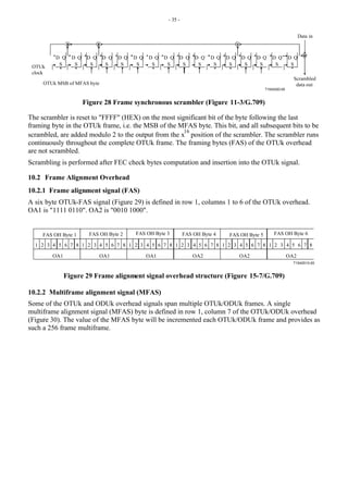 - 35 -
T1542420-00
D Q
S
D Q
S
D Q
S
D Q
S
D Q D Q D Q D Q D Q D Q D Q D Q D Q D Q D Q D Q
S S S S S S S S S S S S
OTUk MSB of MFAS byte
Data in
OTUk
clock
Scrambled
data out
Figure 28 Frame synchronous scrambler (Figure 11-3/G.709)
The scrambler is reset to "FFFF" (HEX) on the most significant bit of the byte following the last
framing byte in the OTUk frame, i.e. the MSB of the MFAS byte. This bit, and all subsequent bits to be
scrambled, are added modulo 2 to the output from the x
16
position of the scrambler. The scrambler runs
continuously throughout the complete OTUk frame. The framing bytes (FAS) of the OTUk overhead
are not scrambled.
Scrambling is performed after FEC check bytes computation and insertion into the OTUk signal.
10.2 Frame Alignment Overhead
10.2.1 Frame alignment signal (FAS)
A six byte OTUk-FAS signal (Figure 29) is defined in row 1, columns 1 to 6 of the OTUk overhead.
OA1 is "1111 0110". OA2 is "0010 1000".
T1542510-00
1 2 3 4 5 6 7 8 1 2 3 4 5 6 7 8 1 2 3 4 5 6 7 8 1 2 3 4 5 6 7 8 1 2 3 4 5 6 7 8 1 2 3 4 5 6 7 8
OA1 OA1 OA1 OA2 OA2 OA2
FAS OH Byte 1 FAS OH Byte 2 FAS OH Byte 3 FAS OH Byte 4 FAS OH Byte 5 FAS OH Byte 6
Figure 29 Frame alignment signal overhead structure (Figure 15-7/G.709)
10.2.2 Multiframe alignment signal (MFAS)
Some of the OTUk and ODUk overhead signals span multiple OTUk/ODUk frames. A single
multiframe alignment signal (MFAS) byte is defined in row 1, column 7 of the OTUk/ODUk overhead
(Figure 30). The value of the MFAS byte will be incremented each OTUk/ODUk frame and provides as
such a 256 frame multiframe.
 