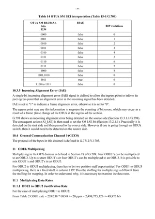 - 39 -
Table 14 OTUk SM BEI interpretation (Table 15-1/G.709)
OTUk SM BEI/BIAE
bits
1234
BIAE
BIP violations
0000 false 0
0001 false 1
0010 false 2
0011 false 3
0100 false 4
0101 false 5
0110 false 6
0111 false 7
1000 false 8
1001,1010 false 0
1011 true 0
1100 to 1111 false 0
10.3.5 Incoming Alignment Error (IAE)
A single-bit incoming alignment error (IAE) signal is defined to allow the ingress point to inform its
peer egress point that an alignment error in the incoming signal has been detected.
IAE is set to "1" to indicate a frame alignment error, otherwise it is set to "0".
The egress point may use this information to suppress the counting of bit errors, which may occur as a
result of a frame phase change of the OTUk at the ingress of the section.
G.798 shows an incoming alignment error being detected on the source side (Section 13.3.1.1/G.798).
The consequent action (AI_IAE) is then used to set the SM IAE bit (Section 13.2.1.1). Practically it is
detected on the sink side and then passed to the source side. However if one is going through an ODUk
switch, then it would need to be detected on the source side.
10.4 General Communication Channel 0 (GCC0)
The protocol of the bytes in this channel is defined in G.7712/Y.1703.
11 ODUk Multiplexing
Multiplexing in the OTN domain is defined in Section 19 of G.709. Four ODU1’s can be multiplexed
to an ODU2. Up to sixteen ODU1’s or four ODU2’s can be multiplexed to an ODU3. It is possible to
mix ODU1’s and ODU2’s in an ODU3.
For ODU2 to ODU3 multiplexing, there has to be two positive stuff opportunities! For ODU1 to ODU3
multiplexing, there is a fixed stuff in column 119! Thus the stuffing for multiplexing is different from
the stuffing for mapping. In order to understand why, it is necessary to examine the data rates.
11.1 Multiplexing Data Rates
11.1.1 ODU1 to ODU2 Justification Rate
For the case of multiplexing ODU1 to ODU2:
From Table 2 ODU1 rate = 239/238 * OC48 +- 20 ppm = 2,498,775,126 +- 49,976 b/s
 