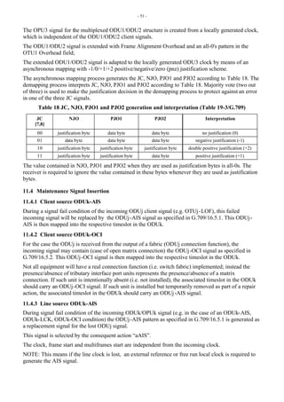 - 51 -
The OPU3 signal for the multiplexed ODU1/ODU2 structure is created from a locally generated clock,
which is independent of the ODU1/ODU2 client signals.
The ODU1/ODU2 signal is extended with Frame Alignment Overhead and an all-0's pattern in the
OTU1 Overhead field;
The extended ODU1/ODU2 signal is adapted to the locally generated ODU3 clock by means of an
asynchronous mapping with -1/0/+1/+2 positive/negative/zero (pnz) justification scheme.
The asynchronous mapping process generates the JC, NJO, PJO1 and PJO2 according to Table 18. The
demapping process interprets JC, NJO, PJO1 and PJO2 according to Table 18. Majority vote (two out
of three) is used to make the justification decision in the demapping process to protect against an error
in one of the three JC signals.
Table 18 JC, NJO, PJO1 and PJO2 generation and interpretation (Table 19-3/G.709)
JC
[7,8]
NJO PJO1 PJO2 Interpretation
00 justification byte data byte data byte no justification (0)
01 data byte data byte data byte negative justification (-1)
10 justification byte justification byte justification byte double positive justification (+2)
11 justification byte justification byte data byte positive justification (+1)
The value contained in NJO, PJO1 and PJO2 when they are used as justification bytes is all-0s. The
receiver is required to ignore the value contained in these bytes whenever they are used as justification
bytes.
11.4 Maintenance Signal Insertion
11.4.1 Client source ODUk-AIS
During a signal fail condition of the incoming ODUj client signal (e.g. OTUj-LOF), this failed
incoming signal will be replaced by the ODUj-AIS signal as specified in G.709/16.5.1. This ODUj-
AIS is then mapped into the respective timeslot in the ODUk.
11.4.2 Client source ODUk-OCI
For the case the ODUj is received from the output of a fabric (ODUj connection function), the
incoming signal may contain (case of open matrix connection) the ODUj-OCI signal as specified in
G.709/16.5.2. This ODUj-OCI signal is then mapped into the respective timeslot in the ODUk.
Not all equipment will have a real connection function (i.e. switch fabric) implemented; instead the
presence/absence of tributary interface port units represents the presence/absence of a matrix
connection. If such unit is intentionally absent (i.e. not installed), the associated timeslot in the ODUk
should carry an ODUj-OCI signal. If such unit is installed but temporarily removed as part of a repair
action, the associated timeslot in the ODUk should carry an ODUj-AIS signal.
11.4.3 Line source ODUk-AIS
During signal fail condition of the incoming ODUk/OPUk signal (e.g. in the case of an ODUk-AIS,
ODUk-LCK, ODUk-OCI condition) the ODUj-AIS pattern as specified in G.709/16.5.1 is generated as
a replacement signal for the lost ODUj signal.
This signal is selected by the consequent action “aAIS”.
The clock, frame start and multiframes start are independent from the incoming clock.
NOTE: This means if the line clock is lost, an external reference or free run local clock is required to
generate the AIS signal.
 