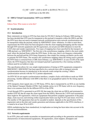 - 55 -
CI_SSF = aSSF = dAIS or dLOF or dLOM (G.798.12.3.1.2)
(dAIS here is the SM AIS)
12 ODUk Virtual Concatenation / OTN over SONET
TBD
Editors Note: Who wants to write this?
13 Synchronisation
13.1 Introduction
Basic statements on timing in OTN has been done by ITU-SG13 during its February 2000 meeting. It
has been decided that OTN must be transparent to the payload it transports within the ODUk and that
the OTN layer does not need to transport network synchronization since network synchronization can
be transported within the payload, mainly by SDH/SONET client tributaries. In order to meet these
requirements the OTN frame has been designed so that the client mapping/demapping and the transfer
through OTN network equipments and 3R regenerators, do not prevent SDH tributaries to meet the
G.825 jitter and wander requirements. Two types of mapping have been specified for the transport of
CBR payload, e.g. SDH/SONET. The first one is the asynchronous mapping, which is the most widely
used, where the payload floats within the OTN frame. In this case, there is no frequency relationship
between the payload and the OTN frame frequencies, thus simple free running oscillators can be used
to generate the OTN frame. The second is the synchronous mapping where the timing used to generate
the OTN frame is extracted from a CBR client tributary, e.g. SDH/SONET; in case of LOS of the input
client, the OTN frequency that does not transport payload is generated by a free running oscillator,
without need for an holdover mode.
This specification allows for very simple implementation of timing in OTN equipments compared to
SDH/SONET. SDH/SONET has been specified to be a network layer able to transport network
synchronization because its introduction in the network could corrupt the existing 2 Mbit/s
synchronization network with the VC12 pointer adjustments.
An OTN NE do not require synchronization interfaces, complex clocks with holdover mode nor SSM
processing. Another difference with SDH is that there is no geographical option for the timing aspects
of OTN.
OTN transports client signals into a G.709 frame, OTUk, that is transported by an OCh on one lambda
of the Optical Transport Module (OTM). Each lambda carries its G.709 frame with its own frequency,
there is no common clock for the different OTUk of the OTM.
A trail through OTN is generated in an OTN NE that maps the client into an ODUk and terminated in
another OTN NE that de-maps the client signal from the ODUk. Between the 2 OTN trail terminations,
there might be 3R regenerators, which are equipments that perform complete regeneration of the pulse
shape, clock recovery and retiming within required jitter limits (see fig27/G.872 and Annex A/G.872).
The number of 3R regenerators that can be cascaded in tandem depends on the specification of this
regenerator and on the jitter and wander generation and tolerance applicable to the OTUk interfaces; it
is stated to be at least 50 in G.8251.
ODUk multiplexing has been standardized, its implication on timing has been taken into account in the
relevant recommendations.
13.2 Network requirements
In an OTN, jitter and wander accumulate on transmission path according to the generation and transfer
characteristics of interconnected equipments, 3R regenerators, client mappers, demappers and
 