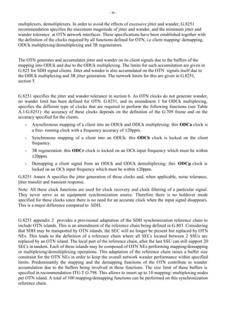 - 56 -
multiplexers, demultiplexers. In order to avoid the effects of excessive jitter and wander, G.8251
recommendation specifies the maximum magnitude of jitter and wander, and the minimum jitter and
wander tolerance at OTN network interfaces. These specifications have been established together with
the definition of the clocks required by all functions defined for OTN, i.e client mapping/ demapping,
ODUk multiplexing/demultiplexing and 3R regenerators.
The OTN generates and accumulates jitter and wander on its client signals due to the buffers of the
mapping into ODUk and due to the ODUk multiplexing. The limits for such accumulation are given in
G.825 for SDH signal clients. Jitter and wander is also accumulated on the OTN signals itself due to
the ODUk multiplexing and 3R jitter generation. The network limits for this are given in G.8251,
section 5.
G.8251 specifies the jitter and wander tolerance in section 6. As OTN clocks do not generate wander,
no wander limit has been defined for OTN. G.8251, and its amendment 1 for ODUk multiplexing,
specifies the different type of clocks that are required to perform the following functions (see Table
A.1/G.8251): the accuracy of these clocks depends on the definition of the G.709 frame and on the
accuracy specified for the clients.
- Asynchronous mapping of a client into an ODUk and ODUk multiplexing: this ODCa clock is
a free- running clock with a frequency accuracy of ±20ppm.
- Synchronous mapping of a client into an ODUk: this ODCb clock is locked on the client
frequency.
- 3R regeneration: this ODCr clock is locked on an OCh input frequency which must be within
±20ppm.
- Demapping a client signal from an ODUk and ODUk demultiplexing: this ODCp clock is
locked on an OCh input frequency which must be within ±20ppm.
G.8251 Annex A specifies the jitter generation of these clocks and, when applicable, noise tolerance,
jitter transfer and transient response.
Note: All these clock functions are used for clock recovery and clock filtering of a particular signal.
They never serve as an equipment synchronization source. Therefore there is no holdover mode
specified for these clocks since there is no need for an accurate clock when the input signal disappears.
This is a major difference compared to SDH.
G.8251 appendix 2 provides a provisional adaptation of the SDH synchronization reference chain to
include OTN islands. This is an amendment of the reference chain being defined in G.803. Considering
that SDH may be transported by OTN islands, the SEC will no longer be present but replaced by OTN
NEs. This leads to the definition of a reference chain where all SECs located between 2 SSUs are
replaced by an OTN island. The local part of the reference chain, after the last SSU can still support 20
SECs in tandem. Each of these islands may be composed of OTN NEs performing mapping/demapping
or multiplexing/demultiplexing operations. This adaptation of the reference chain raises a buffer size
constraint for the OTN NEs in order to keep the overall network wander performance within specified
limits. Predominantly the mapping and the demapping functions of the OTN contribute to wander
accumulation due to the buffers being involved in these functions. The size limit of these buffers is
specified in recommendation ITU-T G.798. This allows to insert up to 10 mapping/ multiplexing nodes
per OTN island. A total of 100 mapping/demapping functions can be performed on this synchronization
reference chain.
 