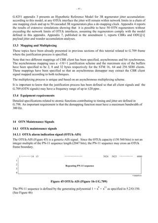 - 57 -
G.8251 appendix 3 presents an Hypothetic Reference Model for 3R regenerator jitter accumulation:
according to this model, at any OTUk interface the jitter will remain within network limits in a chain of
one mapping clock and up to 50 cascaded 3R regenerators plus a de-mapping clock. Appendix 4 reports
the results of extensive simulations showing that it is possible to have 50 OTN regenerators without
exceeding the network limits of OTUk interfaces, assuming the regenerators comply with the model
defined in this appendix. Appendix 7, published in the amendment 1, reports CBRx and ODUj[/i]
payload jitter and wander accumulation analyses.
13.3 Mapping and Multiplexing
These topics have been already presented in previous sections of this tutorial related to G.709 frame
where the justification process is specified.
Note that two different mappings of CBR client has been specified, asynchronous and bit synchronous.
The asynchronous mapping uses a -1/0/+1 justification scheme and the maximum size of the buffers
have been specified to be 2, 8 and 32 bytes respectively for the STM 16, 64 and 256 SDH clients.
These mappings have been specified so that an asynchronous demapper may extract the CBR client
signal mapped according to both techniques.
The multiplexing process is unique and based on an asynchronous multiplexing scheme.
It is important to know that the justification process has been defined so that all client signals and the
G.709 (OTN signals) may have a frequency range of up to ±20 ppm .
13.4 Equipment requirements
Detailed specifications related to atomic functions contributing to timing and jitter are defined in
G.798. An important requirement is that the demapping function must have a maximum bandwidth of
300 Hz.
14 OTN Maintenance Signals
14.1 OTUk maintenance signals
14.1.1 OTUk alarm indication signal (OTUk-AIS)
The OTUk-AIS (Figure 45) is a generic-AIS signal. Since the OTUk capacity (130 560 bits) is not an
integer multiple of the PN-11 sequence length (2047 bits), the PN-11 sequence may cross an OTUk
frame boundary.
T1543670-01
1
2
3
4
1 3824 3825 4080
14 15
Repeating PN-11 sequence
Figure 45 OTUk-AIS (Figure 16-1/G.709)
The PN-11 sequence is defined by the generating polynomial 1 + x
9
+ x
11
as specified in 5.2/O.150.
(See Figure 46)
 