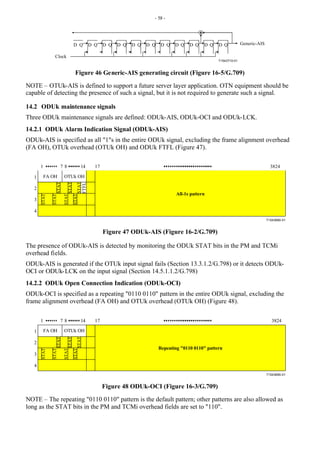 - 58 -
T1543710-01
D Q D Q D Q D Q D Q D Q D Q D Q D Q D Q D Q Generic-AIS
Clock
Figure 46 Generic-AIS generating circuit (Figure 16-5/G.709)
NOTE – OTUk-AIS is defined to support a future server layer application. OTN equipment should be
capable of detecting the presence of such a signal, but it is not required to generate such a signal.
14.2 ODUk maintenance signals
Three ODUk maintenance signals are defined: ODUk-AIS, ODUk-OCI and ODUk-LCK.
14.2.1 ODUk Alarm Indication Signal (ODUk-AIS)
ODUk-AIS is specified as all "1"s in the entire ODUk signal, excluding the frame alignment overhead
(FA OH), OTUk overhead (OTUk OH) and ODUk FTFL (Figure 47).
T1543680-01
1
2
3
4
1 17 3824
8 14
FTFL
FA OH OTUk OH
STAT
STAT
STAT
STAT
STAT
STAT
STAT
7
All-1s pattern
Figure 47 ODUk-AIS (Figure 16-2/G.709)
The presence of ODUk-AIS is detected by monitoring the ODUk STAT bits in the PM and TCMi
overhead fields.
ODUk-AIS is generated if the OTUk input signal fails (Section 13.3.1.2/G.798) or it detects ODUk-
OCI or ODUk-LCK on the input signal (Section 14.5.1.1.2/G.798)
14.2.2 ODUk Open Connection Indication (ODUk-OCI)
ODUk-OCI is specified as a repeating "0110 0110" pattern in the entire ODUk signal, excluding the
frame alignment overhead (FA OH) and OTUk overhead (OTUk OH) (Figure 48).
T1543690-01
1
2
3
4
1 17 3824
8 14
FA OH OTUk OH
STAT
STAT
STAT
STAT
STAT
STAT
STAT
7
Repeating "0110 0110" pattern
Figure 48 ODUk-OCI (Figure 16-3/G.709)
NOTE – The repeating "0110 0110" pattern is the default pattern; other patterns are also allowed as
long as the STAT bits in the PM and TCMi overhead fields are set to "110".
 