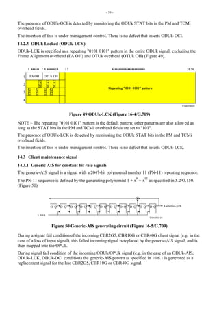 - 59 -
The presence of ODUk-OCI is detected by monitoring the ODUk STAT bits in the PM and TCMi
overhead fields.
The insertion of this is under management control. There is no defect that inserts ODUk-OCI.
14.2.3 ODUk Locked (ODUk-LCK)
ODUk-LCK is specified as a repeating "0101 0101" pattern in the entire ODUk signal, excluding the
Frame Alignment overhead (FA OH) and OTUk overhead (OTUk OH) (Figure 49).
T1543700-01
1
2
3
4
1 17 3824
8 14
FA OH OTUk OH
STAT
STAT
STAT
STAT
STAT
STAT
STAT
7
Repeating "0101 0101" pattern
Figure 49 ODUk-LCK (Figure 16-4/G.709)
NOTE – The repeating "0101 0101" pattern is the default pattern; other patterns are also allowed as
long as the STAT bits in the PM and TCMi overhead fields are set to "101".
The presence of ODUk-LCK is detected by monitoring the ODUk STAT bits in the PM and TCMi
overhead fields.
The insertion of this is under management control. There is no defect that inserts ODUk-LCK.
14.3 Client maintenance signal
14.3.1 Generic AIS for constant bit rate signals
The generic-AIS signal is a signal with a 2047-bit polynomial number 11 (PN-11) repeating sequence.
The PN-11 sequence is defined by the generating polynomial 1 + x
9
+ x
11
as specified in 5.2/O.150.
(Figure 50)
T1543710-01
D Q D Q D Q D Q D Q D Q D Q D Q D Q D Q D Q Generic-AIS
Clock
Figure 50 Generic-AIS generating circuit (Figure 16-5/G.709)
During a signal fail condition of the incoming CBR2G5, CBR10G or CBR40G client signal (e.g. in the
case of a loss of input signal), this failed incoming signal is replaced by the generic-AIS signal, and is
then mapped into the OPUk.
During signal fail condition of the incoming ODUk/OPUk signal (e.g. in the case of an ODUk-AIS,
ODUk-LCK, ODUk-OCI condition) the generic-AIS pattern as specified in 16.6.1 is generated as a
replacement signal for the lost CBR2G5, CBR10G or CBR40G signal.
 