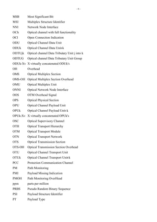 - 6 -
MSB Most Significant Bit
MSI Multiplex Structure Identifier
NNI Network Node Interface
OCh Optical channel with full functionality
OCI Open Connection Indication
ODU Optical Channel Data Unit
ODUk Optical Channel Data Unit-k
ODTUjk Optical channel Data Tributary Unit j into k
ODTUG Optical channel Data Tributary Unit Group
ODUk-Xv X virtually concatenated ODUk's
OH Overhead
OMS Optical Multiplex Section
OMS-OH Optical Multiplex Section Overhead
OMU Optical Multiplex Unit
ONNI Optical Network Node Interface
OOS OTM Overhead Signal
OPS Optical Physical Section
OPU Optical Channel Payload Unit
OPUk Optical Channel Payload Unit-k
OPUk-Xv X virtually concatenated OPUk's
OSC Optical Supervisory Channel
OTH Optical Transport Hierarchy
OTM Optical Transport Module
OTN Optical Transport Network
OTS Optical Transmission Section
OTS-OH Optical Transmission Section Overhead
OTU Optical Channel Transport Unit
OTUk Optical Channel Transport Unit-k
PCC Protection Communication Channel
PM Path Monitoring
PMI Payload Missing Indication
PMOH Path Monitoring OverHead
ppm parts per million
PRBS Pseudo Random Binary Sequence
PSI Payload Structure Identifier
PT Payload Type
 