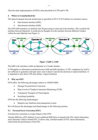 - 8 -
Thus the main implementation of OTH is that described in G.709 and G.798.
4 Where is it standardized for
The optical transport network architecture as specified in ITU-T G.872 defines two interface classes:
• Inter-domain interface (IrDI);
• Intra-domain interface (IaDI).
The OTN IrDI interfaces are defined with 3R processing at each end of the interface. This would be the
interface between Operators. It could also be thought of as the interface between different Vendors
within the same Operator (see Figure 1).
3R 3R 3R
3R
3R 3R
Operator A Operator B User
User
Inter-Domain
IrDI
Inter-Domain
IrDI
Inter-Domain
IrDI
Intra-Domain
IaDI
Intra-Domain
IaDI
Intra-Domain
IaDI
Intra-Domain
IaDI
Figure 1 IaDI vs. IrDI
The IaDI is the interfaces within an Operator or a Vendor domain.
G.709 applies to information transferred across IrDI and IaDI interfaces. G.709 compliance by itself is
not sufficient to guarantee mid-span meet, since it doesn’t specify the electrical or optical interfaces. It
is important to note that G.709 only defines logical interfaces.
5 Why use OTN
OTN offers the following advantages relative to SONET/SDH:
• Stronger Forward Error Correction
• More Levels of Tandem Connection Monitoring (TCM)
• Transparent Transport of Client Signals
• Switching Scalability
OTN has the following disadvantages:
• Requires new hardware and management system
We will discuss the advantages and disadvantages in the following sections.
5.1 Forward Error Correction (FEC)
Forward error correction is a major feature of the OTN.
Already SDH has a FEC defined. It uses undefined SOH bytes to transport the FEC check information
and is therefore called a in-band FEC. It allows only a limited number of FEC check information,
which limits the performance of the FEC.
 