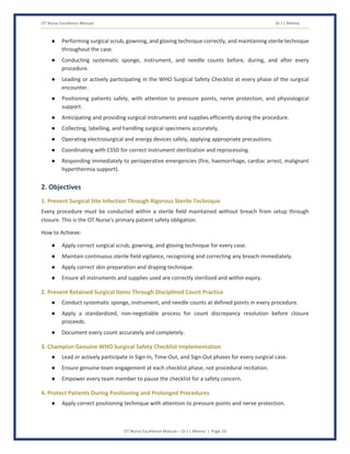 OT Nurse Excellence Manual Dr J L Meena
OT Nurse Excellence Manual – Dr J L Meena | Page 10
● Performing surgical scrub, gowning, and gloving technique correctly, and maintaining sterile technique
throughout the case.
● Conducting systematic sponge, instrument, and needle counts before, during, and after every
procedure.
● Leading or actively participating in the WHO Surgical Safety Checklist at every phase of the surgical
encounter.
● Positioning patients safely, with attention to pressure points, nerve protection, and physiological
support.
● Anticipating and providing surgical instruments and supplies efficiently during the procedure.
● Collecting, labelling, and handling surgical specimens accurately.
● Operating electrosurgical and energy devices safely, applying appropriate precautions.
● Coordinating with CSSD for correct instrument sterilization and reprocessing.
● Responding immediately to perioperative emergencies (fire, haemorrhage, cardiac arrest, malignant
hyperthermia support).
2. Objectives
1. Prevent Surgical Site Infection Through Rigorous Sterile Technique
Every procedure must be conducted within a sterile field maintained without breach from setup through
closure. This is the OT Nurse's primary patient safety obligation.
How to Achieve:
● Apply correct surgical scrub, gowning, and gloving technique for every case.
● Maintain continuous sterile field vigilance, recognizing and correcting any breach immediately.
● Apply correct skin preparation and draping technique.
● Ensure all instruments and supplies used are correctly sterilized and within expiry.
2. Prevent Retained Surgical Items Through Disciplined Count Practice
● Conduct systematic sponge, instrument, and needle counts at defined points in every procedure.
● Apply a standardized, non-negotiable process for count discrepancy resolution before closure
proceeds.
● Document every count accurately and completely.
3. Champion Genuine WHO Surgical Safety Checklist Implementation
● Lead or actively participate in Sign-In, Time-Out, and Sign-Out phases for every surgical case.
● Ensure genuine team engagement at each checklist phase, not procedural recitation.
● Empower every team member to pause the checklist for a safety concern.
4. Protect Patients During Positioning and Prolonged Procedures
● Apply correct positioning technique with attention to pressure points and nerve protection.
 