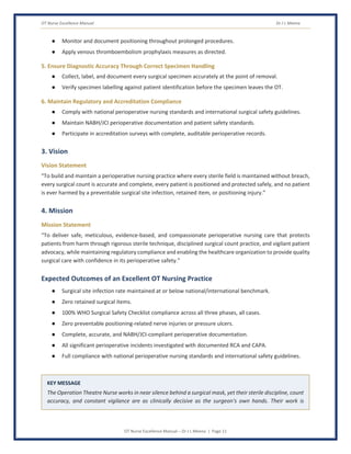 OT Nurse Excellence Manual Dr J L Meena
OT Nurse Excellence Manual – Dr J L Meena | Page 11
● Monitor and document positioning throughout prolonged procedures.
● Apply venous thromboembolism prophylaxis measures as directed.
5. Ensure Diagnostic Accuracy Through Correct Specimen Handling
● Collect, label, and document every surgical specimen accurately at the point of removal.
● Verify specimen labelling against patient identification before the specimen leaves the OT.
6. Maintain Regulatory and Accreditation Compliance
● Comply with national perioperative nursing standards and international surgical safety guidelines.
● Maintain NABH/JCI perioperative documentation and patient safety standards.
● Participate in accreditation surveys with complete, auditable perioperative records.
3. Vision
Vision Statement
“To build and maintain a perioperative nursing practice where every sterile field is maintained without breach,
every surgical count is accurate and complete, every patient is positioned and protected safely, and no patient
is ever harmed by a preventable surgical site infection, retained item, or positioning injury.”
4. Mission
Mission Statement
“To deliver safe, meticulous, evidence-based, and compassionate perioperative nursing care that protects
patients from harm through rigorous sterile technique, disciplined surgical count practice, and vigilant patient
advocacy, while maintaining regulatory compliance and enabling the healthcare organization to provide quality
surgical care with confidence in its perioperative safety.”
Expected Outcomes of an Excellent OT Nursing Practice
● Surgical site infection rate maintained at or below national/international benchmark.
● Zero retained surgical items.
● 100% WHO Surgical Safety Checklist compliance across all three phases, all cases.
● Zero preventable positioning-related nerve injuries or pressure ulcers.
● Complete, accurate, and NABH/JCI-compliant perioperative documentation.
● All significant perioperative incidents investigated with documented RCA and CAPA.
● Full compliance with national perioperative nursing standards and international safety guidelines.
KEY MESSAGE
The Operation Theatre Nurse works in near silence behind a surgical mask, yet their sterile discipline, count
accuracy, and constant vigilance are as clinically decisive as the surgeon's own hands. Their work is
 