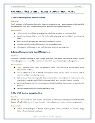 OT Nurse Excellence Manual Dr J L Meena
OT Nurse Excellence Manual – Dr J L Meena | Page 13
CHAPTER 2: ROLE OF THE OT NURSE IN QUALITY HEALTHCARE
1. Sterile Technique and Aseptic Practice
Overview
Sterile technique is the foundational discipline of operating theatre nursing — a continuous, unbroken standard
maintained from room setup through wound closure, with zero tolerance for compromise.
Responsibilities
● Perform correct surgical hand scrub, gowning, and gloving technique for every procedure.
● Maintain continuous vigilance over the sterile field, recognizing and immediately correcting any
breach.
● Apply correct skin antisepsis and draping technique before incision.
● Verify sterility indicators on all instruments and supplies before use.
● Enforce sterile field boundaries and traffic discipline within the operating room.
2. Surgical Instrument and Count Management
Overview
Disciplined, systematic counting of every sponge, instrument, and needle is the primary defence against
retained surgical items — one of the most serious and entirely preventable categories of surgical harm.
Responsibilities
● Conduct baseline counts before the procedure begins, with both scrub and circulating nurse
independently verifying.
● Conduct additional counts at defined points (before cavity closure, before skin closure, and at
procedure end) per institutional protocol.
● Apply a standardized, non-negotiable discrepancy resolution process (recount, methodical search,
intraoperative imaging if needed) before closure proceeds when any count does not reconcile.
● Maintain and organize the instrument tray systematically throughout the procedure to support count
accuracy.
● Document every count result completely and accurately.
3. The WHO Surgical Safety Checklist
Overview
The OT Nurse is frequently the team member who initiates and drives genuine engagement with the WHO
Surgical Safety Checklist, one of the most rigorously evidence-based interventions in modern surgical safety.
Responsibilities
● Lead or actively participate in the Sign-In phase (patient identity, procedure, site, consent, allergy
status) before induction of anesthesia.
 