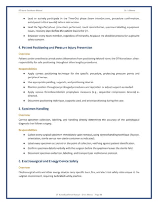 OT Nurse Excellence Manual Dr J L Meena
OT Nurse Excellence Manual – Dr J L Meena | Page 14
● Lead or actively participate in the Time-Out phase (team introductions, procedure confirmation,
anticipated critical events) before skin incision.
● Lead the Sign-Out phase (procedure performed, count reconciliation, specimen labelling, equipment
issues, recovery plan) before the patient leaves the OT.
● Empower every team member, regardless of hierarchy, to pause the checklist process for a genuine
safety concern.
4. Patient Positioning and Pressure Injury Prevention
Overview
Patients under anesthesia cannot protect themselves from positioning-related harm; the OT Nurse bears direct
responsibility for safe positioning throughout often lengthy procedures.
Responsibilities
● Apply correct positioning technique for the specific procedure, protecting pressure points and
peripheral nerves.
● Use appropriate padding, supports, and positioning devices.
● Monitor position throughout prolonged procedures and reposition or adjust support as needed.
● Apply venous thromboembolism prophylaxis measures (e.g., sequential compression devices) as
directed.
● Document positioning technique, supports used, and any repositioning during the case.
5. Specimen Handling
Overview
Correct specimen collection, labelling, and handling directly determines the accuracy of the pathological
diagnosis that follows surgery.
Responsibilities
● Collect every surgical specimen immediately upon removal, using correct handling technique (fixative,
orientation, sterile versus non-sterile container as indicated).
● Label every specimen accurately at the point of collection, verifying against patient identification.
● Confirm specimen details verbally with the surgeon before the specimen leaves the sterile field.
● Document specimen collection, labelling, and transport per institutional protocol.
6. Electrosurgical and Energy Device Safety
Overview
Electrosurgical units and other energy devices carry specific burn, fire, and electrical safety risks unique to the
surgical environment, requiring dedicated safety practice.
 
