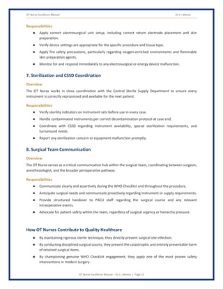 OT Nurse Excellence Manual Dr J L Meena
OT Nurse Excellence Manual – Dr J L Meena | Page 15
Responsibilities
● Apply correct electrosurgical unit setup, including correct return electrode placement and skin
preparation.
● Verify device settings are appropriate for the specific procedure and tissue type.
● Apply fire safety precautions, particularly regarding oxygen-enriched environments and flammable
skin preparation agents.
● Monitor for and respond immediately to any electrosurgical or energy device malfunction.
7. Sterilization and CSSD Coordination
Overview
The OT Nurse works in close coordination with the Central Sterile Supply Department to ensure every
instrument is correctly reprocessed and available for the next patient.
Responsibilities
● Verify sterility indicators on instrument sets before use in every case.
● Handle contaminated instruments per correct decontamination protocol at case end.
● Coordinate with CSSD regarding instrument availability, special sterilization requirements, and
turnaround needs.
● Report any sterilization concern or equipment malfunction promptly.
8. Surgical Team Communication
Overview
The OT Nurse serves as a critical communication hub within the surgical team, coordinating between surgeon,
anesthesiologist, and the broader perioperative pathway.
Responsibilities
● Communicate clearly and assertively during the WHO Checklist and throughout the procedure.
● Anticipate surgical needs and communicate proactively regarding instrument or supply requirements.
● Provide structured handover to PACU staff regarding the surgical course and any relevant
intraoperative events.
● Advocate for patient safety within the team, regardless of surgical urgency or hierarchy pressure.
How OT Nurses Contribute to Quality Healthcare
● By maintaining rigorous sterile technique, they directly prevent surgical site infection.
● By conducting disciplined surgical counts, they prevent the catastrophic and entirely preventable harm
of retained surgical items.
● By championing genuine WHO Checklist engagement, they apply one of the most proven safety
interventions in modern surgery.
 