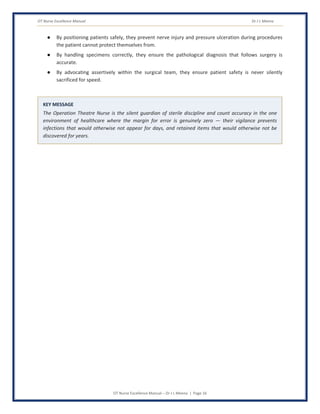 OT Nurse Excellence Manual Dr J L Meena
OT Nurse Excellence Manual – Dr J L Meena | Page 16
● By positioning patients safely, they prevent nerve injury and pressure ulceration during procedures
the patient cannot protect themselves from.
● By handling specimens correctly, they ensure the pathological diagnosis that follows surgery is
accurate.
● By advocating assertively within the surgical team, they ensure patient safety is never silently
sacrificed for speed.
KEY MESSAGE
The Operation Theatre Nurse is the silent guardian of sterile discipline and count accuracy in the one
environment of healthcare where the margin for error is genuinely zero — their vigilance prevents
infections that would otherwise not appear for days, and retained items that would otherwise not be
discovered for years.
 