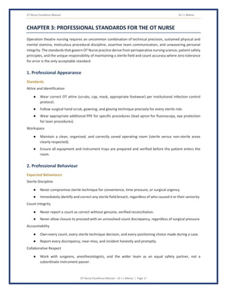 OT Nurse Excellence Manual Dr J L Meena
OT Nurse Excellence Manual – Dr J L Meena | Page 17
CHAPTER 3: PROFESSIONAL STANDARDS FOR THE OT NURSE
Operation theatre nursing requires an uncommon combination of technical precision, sustained physical and
mental stamina, meticulous procedural discipline, assertive team communication, and unwavering personal
integrity. The standards that govern OT Nurse practice derive from perioperative nursing science, patient safety
principles, and the unique responsibility of maintaining a sterile field and count accuracy where zero tolerance
for error is the only acceptable standard.
1. Professional Appearance
Standards
Attire and Identification
● Wear correct OT attire (scrubs, cap, mask, appropriate footwear) per institutional infection control
protocol.
● Follow surgical hand scrub, gowning, and gloving technique precisely for every sterile role.
● Wear appropriate additional PPE for specific procedures (lead apron for fluoroscopy, eye protection
for laser procedures).
Workspace
● Maintain a clean, organized, and correctly zoned operating room (sterile versus non-sterile areas
clearly respected).
● Ensure all equipment and instrument trays are prepared and verified before the patient enters the
room.
2. Professional Behaviour
Expected Behaviours
Sterile Discipline
● Never compromise sterile technique for convenience, time pressure, or surgical urgency.
● Immediately identify and correct any sterile field breach, regardless of who caused it or their seniority.
Count Integrity
● Never report a count as correct without genuine, verified reconciliation.
● Never allow closure to proceed with an unresolved count discrepancy, regardless of surgical pressure.
Accountability
● Own every count, every sterile technique decision, and every positioning choice made during a case.
● Report every discrepancy, near-miss, and incident honestly and promptly.
Collaborative Respect
● Work with surgeons, anesthesiologists, and the wider team as an equal safety partner, not a
subordinate instrument-passer.
 