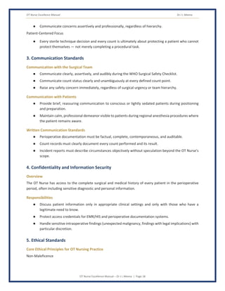 OT Nurse Excellence Manual Dr J L Meena
OT Nurse Excellence Manual – Dr J L Meena | Page 18
● Communicate concerns assertively and professionally, regardless of hierarchy.
Patient-Centered Focus
● Every sterile technique decision and every count is ultimately about protecting a patient who cannot
protect themselves — not merely completing a procedural task.
3. Communication Standards
Communication with the Surgical Team
● Communicate clearly, assertively, and audibly during the WHO Surgical Safety Checklist.
● Communicate count status clearly and unambiguously at every defined count point.
● Raise any safety concern immediately, regardless of surgical urgency or team hierarchy.
Communication with Patients
● Provide brief, reassuring communication to conscious or lightly sedated patients during positioning
and preparation.
● Maintain calm, professional demeanor visible to patients during regional anesthesia procedures where
the patient remains aware.
Written Communication Standards
● Perioperative documentation must be factual, complete, contemporaneous, and auditable.
● Count records must clearly document every count performed and its result.
● Incident reports must describe circumstances objectively without speculation beyond the OT Nurse's
scope.
4. Confidentiality and Information Security
Overview
The OT Nurse has access to the complete surgical and medical history of every patient in the perioperative
period, often including sensitive diagnostic and personal information.
Responsibilities
● Discuss patient information only in appropriate clinical settings and only with those who have a
legitimate need to know.
● Protect access credentials for EMR/HIS and perioperative documentation systems.
● Handle sensitive intraoperative findings (unexpected malignancy, findings with legal implications) with
particular discretion.
5. Ethical Standards
Core Ethical Principles for OT Nursing Practice
Non-Maleficence
 