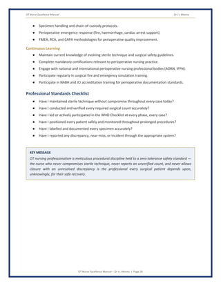 OT Nurse Excellence Manual Dr J L Meena
OT Nurse Excellence Manual – Dr J L Meena | Page 20
● Specimen handling and chain-of-custody protocols.
● Perioperative emergency response (fire, haemorrhage, cardiac arrest support).
● FMEA, RCA, and CAPA methodologies for perioperative quality improvement.
Continuous Learning
● Maintain current knowledge of evolving sterile technique and surgical safety guidelines.
● Complete mandatory certifications relevant to perioperative nursing practice.
● Engage with national and international perioperative nursing professional bodies (AORN, IFPN).
● Participate regularly in surgical fire and emergency simulation training.
● Participate in NABH and JCI accreditation training for perioperative documentation standards.
Professional Standards Checklist
● Have I maintained sterile technique without compromise throughout every case today?
● Have I conducted and verified every required surgical count accurately?
● Have I led or actively participated in the WHO Checklist at every phase, every case?
● Have I positioned every patient safely and monitored throughout prolonged procedures?
● Have I labelled and documented every specimen accurately?
● Have I reported any discrepancy, near-miss, or incident through the appropriate system?
KEY MESSAGE
OT nursing professionalism is meticulous procedural discipline held to a zero-tolerance safety standard —
the nurse who never compromises sterile technique, never reports an unverified count, and never allows
closure with an unresolved discrepancy is the professional every surgical patient depends upon,
unknowingly, for their safe recovery.
 