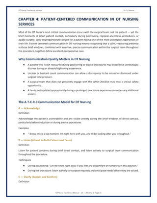 OT Nurse Excellence Manual Dr J L Meena
OT Nurse Excellence Manual – Dr J L Meena | Page 21
CHAPTER 4: PATIENT-CENTERED COMMUNICATION IN OT NURSING
SERVICES
Most of the OT Nurse's most critical communication occurs with the surgical team, not the patient — yet the
brief moments of direct patient contact, particularly during positioning, regional anesthesia procedures, or
awake surgery, carry disproportionate weight for a patient facing one of the most vulnerable experiences of
their life. Patient-centered communication in OT nursing means recognizing that a calm, reassuring presence
in those brief windows, combined with assertive, precise communication within the surgical team throughout
the procedure, together define excellent perioperative care.
Why Communication Quality Matters in OT Nursing
● A patient who is not reassured during positioning or awake procedures may experience unnecessary
distress during an already frightening experience.
● Unclear or hesitant count communication can allow a discrepancy to be missed or dismissed under
surgical time pressure.
● A surgical team that does not genuinely engage with the WHO Checklist may miss a critical safety
opportunity.
● A family not updated appropriately during a prolonged procedure experiences unnecessary additional
anxiety.
The A-T-C-R-C Communication Model for OT Nursing
A — Acknowledge
Definition
Acknowledge the patient's vulnerability and any visible anxiety during the brief windows of direct contact,
particularly before induction or during awake procedures.
Examples
● “I know this is a big moment. I'm right here with you, and I'll be looking after you throughout.”
T — Listen (Attend to Both Patient and Team)
Definition
Listen for patient concerns during brief direct contact, and listen actively to surgical team communication
throughout the procedure.
Techniques
● During positioning: “Let me know right away if you feel any discomfort or numbness in this position.”
● During the procedure: listen actively for surgeon requests and anticipate needs before they are voiced.
C — Clarify (Explain and Confirm)
Definition
 