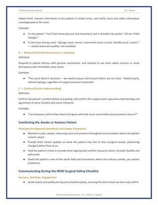 OT Nurse Excellence Manual Dr J L Meena
OT Nurse Excellence Manual – Dr J L Meena | Page 22
Explain brief, relevant information to the patient in simple terms, and clarify count and safety information
unambiguously to the team.
Examples
● To the patient: “You'll feel some pressure and movement, but it shouldn't be painful. Tell me if that
changes.”
● To the team during count: “Sponge count: correct. Instrument count: correct. Needle count: correct.”
— stated clearly and audibly, not mumbled.
R — Respond (Provide Reassurance or Escalate)
Definition
Respond to patient distress with genuine reassurance, and respond to any team safety concern or count
discrepancy with immediate, clear action.
Examples
● “The count doesn't reconcile — we need to pause and recount before we can close.” Stated clearly,
without apology, regardless of surgical pressure to proceed.
C — Confirm (Verify Understanding)
Definition
Confirm the patient's comfort before proceeding, and confirm the surgical team's genuine understanding and
agreement at every checklist and count milestone.
Examples
● “Can everyone confirm they heard and agree with that count result before we proceed to closure?”
Comforting the Awake or Anxious Patient
Principles for Regional Anesthesia and Awake Procedures
● Maintain a calm, steady, reassuring voice and presence throughout any procedure where the patient
remains aware.
● Provide brief, honest updates on what the patient may feel or hear (surgical sounds, positioning
changes) before they occur.
● Hold the patient's hand or provide other appropriate comfort measures where clinically feasible and
welcomed.
● Shield the patient's view of the sterile field and instruments where this reduces anxiety, per patient
preference.
Communicating During the WHO Surgical Safety Checklist
Genuine, Not Rote, Engagement
● Speak clearly and audibly during every checklist phase, ensuring the entire team can hear and confirm.
 