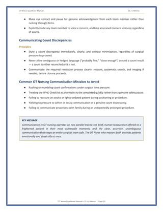 OT Nurse Excellence Manual Dr J L Meena
OT Nurse Excellence Manual – Dr J L Meena | Page 23
● Make eye contact and pause for genuine acknowledgment from each team member rather than
rushing through items.
● Explicitly invite any team member to voice a concern, and take any raised concern seriously regardless
of source.
Communicating Count Discrepancies
Principles
● State a count discrepancy immediately, clearly, and without minimization, regardless of surgical
pressure to proceed.
● Never allow ambiguous or hedged language (“probably fine,” “close enough”) around a count result
— a count is either reconciled or it is not.
● Communicate the required resolution process clearly: recount, systematic search, and imaging if
needed, before closure proceeds.
Common OT Nursing Communication Mistakes to Avoid
● Rushing or mumbling count confirmations under surgical time pressure.
● Treating the WHO Checklist as a formality to be completed quickly rather than a genuine safety pause.
● Failing to reassure an awake or lightly sedated patient during positioning or procedure.
● Yielding to pressure to soften or delay communication of a genuine count discrepancy.
● Failing to communicate proactively with family during an unexpectedly prolonged procedure.
KEY MESSAGE
Communication in OT nursing operates on two parallel tracks: the brief, human reassurance offered to a
frightened patient in their most vulnerable moments, and the clear, assertive, unambiguous
communication that keeps an entire surgical team safe. The OT Nurse who masters both protects patients
emotionally and physically at once.
 