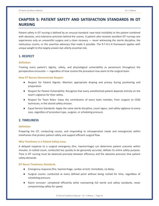 OT Nurse Excellence Manual Dr J L Meena
OT Nurse Excellence Manual – Dr J L Meena | Page 24
CHAPTER 5: PATIENT SAFETY AND SATISFACTION STANDARDS IN OT
NURSING
Patient safety in OT nursing is defined by an unusual standard: near-total invisibility to the patient combined
with absolute, zero-tolerance precision behind the scenes. A patient who receives excellent OT nursing care
experiences only an uneventful surgery and a clean recovery — never witnessing the sterile discipline, the
meticulous counts, or the assertive advocacy that made it possible. The R-T-A-C-A framework applies with
unique weight to this largely unseen but utterly essential role.
1. RESPECT
Definition
Treating every patient's dignity, safety, and physiological vulnerability as paramount throughout the
perioperative encounter — regardless of how routine the procedure may seem to the surgical team.
How OT Nurses Demonstrate Respect
● Respect for Patient Dignity: Maintain appropriate draping and privacy during positioning and
preparation.
● Respect for Patient Vulnerability: Recognize that every anesthetized patient depends entirely on the
team's vigilance for their safety.
● Respect for Team Roles: Value the contribution of every team member, from surgeon to CSSD
technician, in the shared safety mission.
● Equal Service Standards: Apply the same sterile discipline, count rigour, and safety vigilance to every
case, regardless of procedure type, surgeon, or scheduling pressure.
2. TIMELINESS
Definition
Preparing the OT, conducting counts, and responding to intraoperative needs and emergencies within
timeframes that protect patient safety and support efficient surgical flow.
Why Timeliness Is a Patient Safety Issue
A delayed response to a surgical emergency (fire, haemorrhage) can determine patient outcome within
minutes. A rushed count, conducted too quickly to be genuinely accurate, defeats its entire safety purpose.
Time in OT nursing must be balanced precisely between efficiency and the absolute precision that patient
safety demands.
OT Nurse Timeliness Standards
● Emergency response (fire, haemorrhage, cardiac arrest): immediate, no delay.
● Surgical counts: conducted at every defined point without being rushed for time, regardless of
scheduling pressure.
● Room turnover: completed efficiently while maintaining full sterile and safety standards, never
compromising safety for speed.
 