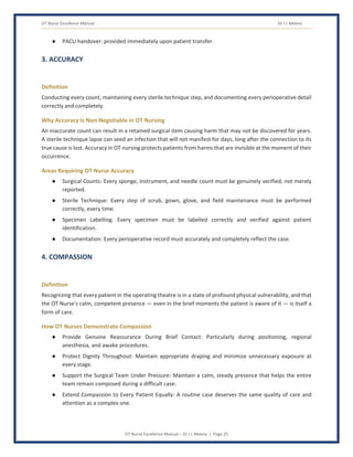 OT Nurse Excellence Manual Dr J L Meena
OT Nurse Excellence Manual – Dr J L Meena | Page 25
● PACU handover: provided immediately upon patient transfer.
3. ACCURACY
Definition
Conducting every count, maintaining every sterile technique step, and documenting every perioperative detail
correctly and completely.
Why Accuracy Is Non-Negotiable in OT Nursing
An inaccurate count can result in a retained surgical item causing harm that may not be discovered for years.
A sterile technique lapse can seed an infection that will not manifest for days, long after the connection to its
true cause is lost. Accuracy in OT nursing protects patients from harms that are invisible at the moment of their
occurrence.
Areas Requiring OT Nurse Accuracy
● Surgical Counts: Every sponge, instrument, and needle count must be genuinely verified, not merely
reported.
● Sterile Technique: Every step of scrub, gown, glove, and field maintenance must be performed
correctly, every time.
● Specimen Labelling: Every specimen must be labelled correctly and verified against patient
identification.
● Documentation: Every perioperative record must accurately and completely reflect the case.
4. COMPASSION
Definition
Recognizing that every patient in the operating theatre is in a state of profound physical vulnerability, and that
the OT Nurse's calm, competent presence — even in the brief moments the patient is aware of it — is itself a
form of care.
How OT Nurses Demonstrate Compassion
● Provide Genuine Reassurance During Brief Contact: Particularly during positioning, regional
anesthesia, and awake procedures.
● Protect Dignity Throughout: Maintain appropriate draping and minimize unnecessary exposure at
every stage.
● Support the Surgical Team Under Pressure: Maintain a calm, steady presence that helps the entire
team remain composed during a difficult case.
● Extend Compassion to Every Patient Equally: A routine case deserves the same quality of care and
attention as a complex one.
 