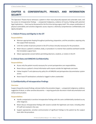 OT Nurse Excellence Manual Dr J L Meena
OT Nurse Excellence Manual – Dr J L Meena | Page 27
CHAPTER 6: CONFIDENTIALITY, PRIVACY, AND INFORMATION
SECURITY
The Operation Theatre Nurse witnesses a patient in their most physically exposed and vulnerable state, and
has access to intraoperative findings — unexpected malignancy, evidence of trauma, findings with potential
legal implications — that may be discovered for the first time during surgery itself. This unique combination of
physical vulnerability and sensitive diagnostic access requires a distinctly comprehensive confidentiality and
dignity discipline.
1. Patient Privacy and Dignity in the OT
Responsibilities
● Maintain appropriate draping throughout positioning, preparation, and the procedure, exposing only
the surgical field necessary.
● Limit the number of persons present in the OT to those clinically necessary for the procedure.
● Never discuss a patient's condition, body, or procedure in a manner that could be overheard outside
the immediate surgical team.
● Obtain appropriate consent before permitting observers, students, or visitors in the OT.
2. Clinical Data and EMR/HIS Confidentiality
Responsibilities
● Access only the patient records necessary for current perioperative care responsibilities.
● Never discuss a patient's clinical information with anyone outside the legitimate care team.
● Follow hospital IT and cybersecurity policy for all EMR/HIS and perioperative documentation system
access.
● Never leave OT workstations unlocked or logged in when unattended.
3. Confidentiality of Intraoperative Findings
Overview
Surgery frequently reveals findings unknown before the procedure began — unexpected malignancy, evidence
suggestive of abuse, or other sensitive discoveries — requiring particular discretion in both documentation and
verbal communication.
Responsibilities
● Handle unexpected or sensitive intraoperative findings with the same confidentiality standard as any
other diagnosis.
● Never discuss intraoperative findings with anyone outside the legitimate care team, including other
OT staff not involved in the case.
● Support appropriate, sensitive communication of significant findings to the patient by the surgical
team after the procedure.
 