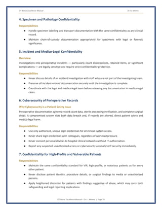 OT Nurse Excellence Manual Dr J L Meena
OT Nurse Excellence Manual – Dr J L Meena | Page 28
4. Specimen and Pathology Confidentiality
Responsibilities
● Handle specimen labelling and transport documentation with the same confidentiality as any clinical
record.
● Maintain chain-of-custody documentation appropriately for specimens with legal or forensic
significance.
5. Incident and Medico-Legal Confidentiality
Overview
Investigations into perioperative incidents — particularly count discrepancies, retained items, or significant
complications — are legally sensitive and require strict confidentiality protection.
Responsibilities
● Never discuss details of an incident investigation with staff who are not part of the investigating team.
● Preserve all incident-related documentation securely until the investigation is complete.
● Coordinate with the legal and medico-legal team before releasing any documentation in medico-legal
cases.
6. Cybersecurity of Perioperative Records
Why Cybersecurity Is a Patient Safety Issue
Perioperative documentation systems record count data, sterile processing verification, and complete surgical
detail. A compromised system risks both data breach and, if records are altered, direct patient safety and
medico-legal harm.
Responsibilities
● Use only authorized, unique login credentials for all clinical system access.
● Never share login credentials with colleagues, regardless of workload pressure.
● Never connect personal devices to hospital clinical networks without IT authorization.
● Report any suspected unauthorized access or cybersecurity anomaly to IT security immediately.
7. Confidentiality for High-Profile and Vulnerable Patients
Responsibilities
● Maintain the same confidentiality standard for VIP, high-profile, or notorious patients as for every
other patient.
● Never disclose patient identity, procedure details, or surgical findings to media or unauthorized
persons.
● Apply heightened discretion for patients with findings suggestive of abuse, which may carry both
safeguarding and legal reporting implications.
 