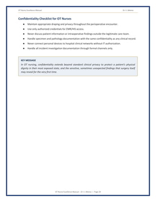 OT Nurse Excellence Manual Dr J L Meena
OT Nurse Excellence Manual – Dr J L Meena | Page 29
Confidentiality Checklist for OT Nurses
● Maintain appropriate draping and privacy throughout the perioperative encounter.
● Use only authorized credentials for EMR/HIS access.
● Never discuss patient information or intraoperative findings outside the legitimate care team.
● Handle specimen and pathology documentation with the same confidentiality as any clinical record.
● Never connect personal devices to hospital clinical networks without IT authorization.
● Handle all incident investigation documentation through formal channels only.
KEY MESSAGE
In OT nursing, confidentiality extends beyond standard clinical privacy to protect a patient's physical
dignity in their most exposed state, and the sensitive, sometimes unexpected findings that surgery itself
may reveal for the very first time.
 