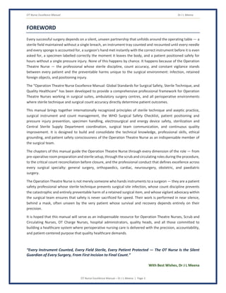 OT Nurse Excellence Manual Dr J L Meena
OT Nurse Excellence Manual – Dr J L Meena | Page 3
FOREWORD
Every successful surgery depends on a silent, unseen partnership that unfolds around the operating table — a
sterile field maintained without a single breach, an instrument tray counted and recounted until every needle
and every sponge is accounted for, a surgeon's hand met instantly with the correct instrument before it is even
asked for, a specimen labelled correctly the moment it leaves the body, and a patient positioned safely for
hours without a single pressure injury. None of this happens by chance. It happens because of the Operation
Theatre Nurse — the professional whose sterile discipline, count accuracy, and constant vigilance stands
between every patient and the preventable harms unique to the surgical environment: infection, retained
foreign objects, and positioning injury.
The “Operation Theatre Nurse Excellence Manual: Global Standards for Surgical Safety, Sterile Technique, and
Quality Healthcare” has been developed to provide a comprehensive professional framework for Operation
Theatre Nurses working in surgical suites, ambulatory surgery centres, and all perioperative environments
where sterile technique and surgical count accuracy directly determine patient outcomes.
This manual brings together internationally recognized principles of sterile technique and aseptic practice,
surgical instrument and count management, the WHO Surgical Safety Checklist, patient positioning and
pressure injury prevention, specimen handling, electrosurgical and energy device safety, sterilization and
Central Sterile Supply Department coordination, surgical team communication, and continuous quality
improvement. It is designed to build and consolidate the technical knowledge, professional skills, ethical
grounding, and patient safety consciousness of the Operation Theatre Nurse as an indispensable member of
the surgical team.
The chapters of this manual guide the Operation Theatre Nurse through every dimension of the role — from
pre-operative room preparation and sterile setup, through the scrub and circulating roles during the procedure,
to the critical count reconciliation before closure, and the professional conduct that defines excellence across
every surgical specialty: general surgery, orthopaedics, cardiac, neurosurgery, obstetric, and paediatric
surgery.
The Operation Theatre Nurse is not merely someone who hands instruments to a surgeon — they are a patient
safety professional whose sterile technique prevents surgical site infection, whose count discipline prevents
the catastrophic and entirely preventable harm of a retained surgical item, and whose vigilant advocacy within
the surgical team ensures that safety is never sacrificed for speed. Their work is performed in near silence,
behind a mask, often unseen by the very patient whose survival and recovery depends entirely on their
precision.
It is hoped that this manual will serve as an indispensable resource for Operation Theatre Nurses, Scrub and
Circulating Nurses, OT Charge Nurses, hospital administrators, quality heads, and all those committed to
building a healthcare system where perioperative nursing care is delivered with the precision, accountability,
and patient-centered purpose that quality healthcare demands.
“Every Instrument Counted, Every Field Sterile, Every Patient Protected — The OT Nurse Is the Silent
Guardian of Every Surgery, From First Incision to Final Count.”
With Best Wishes, Dr J L Meena
 