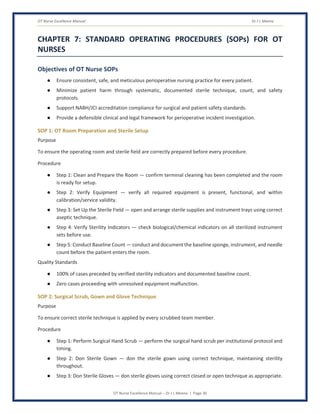 OT Nurse Excellence Manual Dr J L Meena
OT Nurse Excellence Manual – Dr J L Meena | Page 30
CHAPTER 7: STANDARD OPERATING PROCEDURES (SOPs) FOR OT
NURSES
Objectives of OT Nurse SOPs
● Ensure consistent, safe, and meticulous perioperative nursing practice for every patient.
● Minimize patient harm through systematic, documented sterile technique, count, and safety
protocols.
● Support NABH/JCI accreditation compliance for surgical and patient safety standards.
● Provide a defensible clinical and legal framework for perioperative incident investigation.
SOP 1: OT Room Preparation and Sterile Setup
Purpose
To ensure the operating room and sterile field are correctly prepared before every procedure.
Procedure
● Step 1: Clean and Prepare the Room — confirm terminal cleaning has been completed and the room
is ready for setup.
● Step 2: Verify Equipment — verify all required equipment is present, functional, and within
calibration/service validity.
● Step 3: Set Up the Sterile Field — open and arrange sterile supplies and instrument trays using correct
aseptic technique.
● Step 4: Verify Sterility Indicators — check biological/chemical indicators on all sterilized instrument
sets before use.
● Step 5: Conduct Baseline Count — conduct and document the baseline sponge, instrument, and needle
count before the patient enters the room.
Quality Standards
● 100% of cases preceded by verified sterility indicators and documented baseline count.
● Zero cases proceeding with unresolved equipment malfunction.
SOP 2: Surgical Scrub, Gown and Glove Technique
Purpose
To ensure correct sterile technique is applied by every scrubbed team member.
Procedure
● Step 1: Perform Surgical Hand Scrub — perform the surgical hand scrub per institutional protocol and
timing.
● Step 2: Don Sterile Gown — don the sterile gown using correct technique, maintaining sterility
throughout.
● Step 3: Don Sterile Gloves — don sterile gloves using correct closed or open technique as appropriate.
 