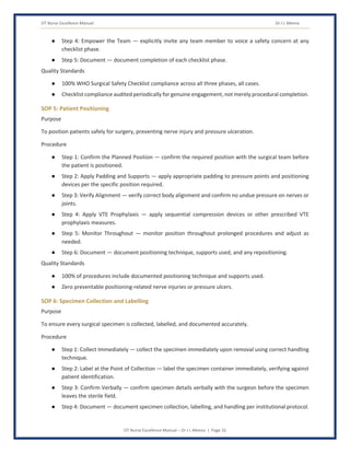 OT Nurse Excellence Manual Dr J L Meena
OT Nurse Excellence Manual – Dr J L Meena | Page 32
● Step 4: Empower the Team — explicitly invite any team member to voice a safety concern at any
checklist phase.
● Step 5: Document — document completion of each checklist phase.
Quality Standards
● 100% WHO Surgical Safety Checklist compliance across all three phases, all cases.
● Checklist compliance audited periodically for genuine engagement, not merely procedural completion.
SOP 5: Patient Positioning
Purpose
To position patients safely for surgery, preventing nerve injury and pressure ulceration.
Procedure
● Step 1: Confirm the Planned Position — confirm the required position with the surgical team before
the patient is positioned.
● Step 2: Apply Padding and Supports — apply appropriate padding to pressure points and positioning
devices per the specific position required.
● Step 3: Verify Alignment — verify correct body alignment and confirm no undue pressure on nerves or
joints.
● Step 4: Apply VTE Prophylaxis — apply sequential compression devices or other prescribed VTE
prophylaxis measures.
● Step 5: Monitor Throughout — monitor position throughout prolonged procedures and adjust as
needed.
● Step 6: Document — document positioning technique, supports used, and any repositioning.
Quality Standards
● 100% of procedures include documented positioning technique and supports used.
● Zero preventable positioning-related nerve injuries or pressure ulcers.
SOP 6: Specimen Collection and Labelling
Purpose
To ensure every surgical specimen is collected, labelled, and documented accurately.
Procedure
● Step 1: Collect Immediately — collect the specimen immediately upon removal using correct handling
technique.
● Step 2: Label at the Point of Collection — label the specimen container immediately, verifying against
patient identification.
● Step 3: Confirm Verbally — confirm specimen details verbally with the surgeon before the specimen
leaves the sterile field.
● Step 4: Document — document specimen collection, labelling, and handling per institutional protocol.
 