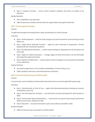 OT Nurse Excellence Manual Dr J L Meena
OT Nurse Excellence Manual – Dr J L Meena | Page 33
● Step 5: Transport Correctly — ensure correct transport conditions and chain of custody to the
laboratory.
Quality Standards
● Zero mislabelled or lost specimens.
● 100% of specimens verbally confirmed with the surgeon before leaving the sterile field.
SOP 7: Electrosurgical Unit Safety
Purpose
To apply electrosurgical and energy devices safely, preventing burns and fire hazards.
Procedure
● Step 1: Verify Equipment — verify the electrosurgical unit and all accessories are functioning correctly
before use.
● Step 2: Apply Return Electrode Correctly — apply the return electrode to appropriate, correctly
prepared skin per manufacturer guidance.
● Step 3: Set Appropriate Parameters — confirm device settings are appropriate for the procedure and
tissue type.
● Step 4: Apply Fire Safety Precautions — manage oxygen-enriched environment risk and flammable
skin preparation agent precautions.
● Step 5: Monitor for Malfunction — monitor device function throughout use and respond immediately
to any malfunction.
Quality Standards
● Zero electrosurgical burns or fire incidents attributable to incorrect setup or use.
● 100% compliance with return electrode placement verification.
SOP 8: Instrument Reprocessing and CSSD Handoff
Purpose
To ensure safe, correct handling of contaminated instruments from case end through CSSD reprocessing.
Procedure
● Step 1: Decontaminate at Point of Use — apply initial decontamination/pre-cleaning per protocol
immediately at case end.
● Step 2: Sort and Prepare for Transport — sort instruments correctly and prepare for safe transport to
CSSD.
● Step 3: Communicate Special Requirements — communicate any special reprocessing requirements
(delicate instruments, implants) to CSSD.
● Step 4: Document — document instrument counts and condition at handoff to CSSD.
Quality Standards
● 100% of instrument sets accounted for at CSSD handoff.
 